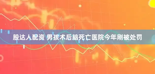 股达人配资 男孩术后脑死亡医院今年刚被处罚