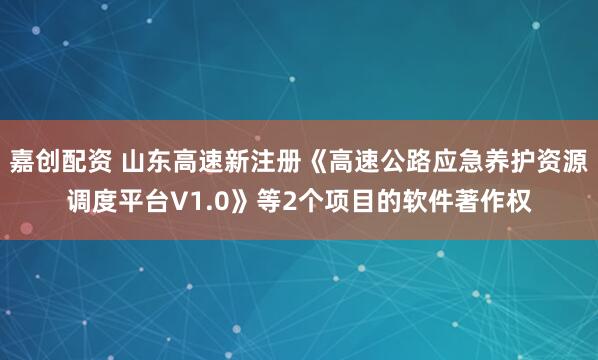 嘉创配资 山东高速新注册《高速公路应急养护资源调度平台V1.0》等2个项目的软件著作权