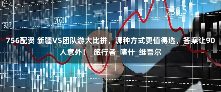 756配资 新疆VS团队游大比拼，哪种方式更值得选，答案让90人意外！_旅行者_喀什_维吾尔