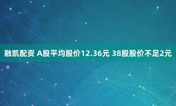 融凯配资 A股平均股价12.36元 38股股价不足2元