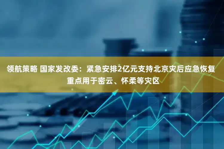 领航策略 国家发改委：紧急安排2亿元支持北京灾后应急恢复  重点用于密云、怀柔等灾区