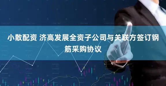 小散配资 济高发展全资子公司与关联方签订钢筋采购协议