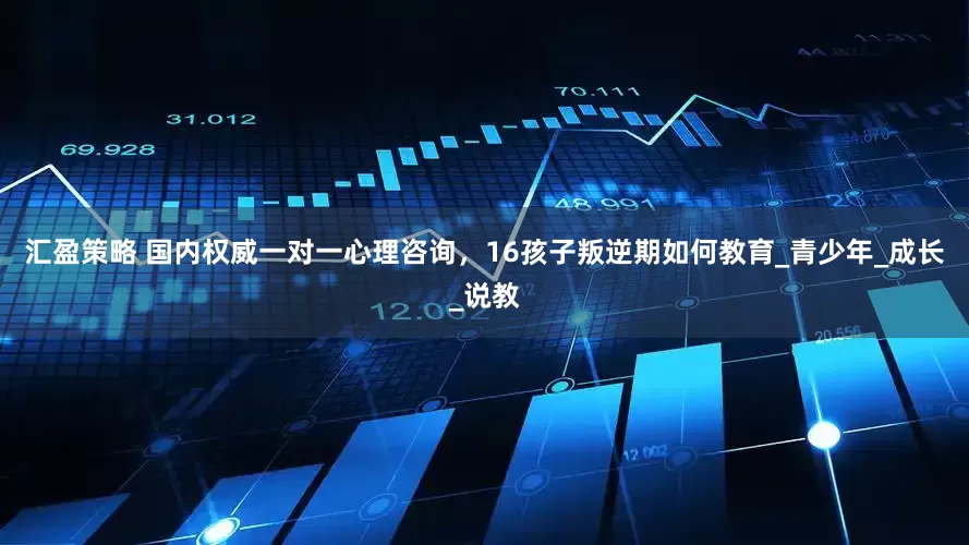 汇盈策略 国内权威一对一心理咨询，16孩子叛逆期如何教育_青少年_成长_说教