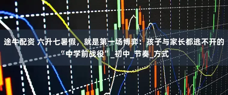 途牛配资 六升七暑假，就是第一场博弈：孩子与家长都逃不开的“中学前战役”_初中_节奏_方式