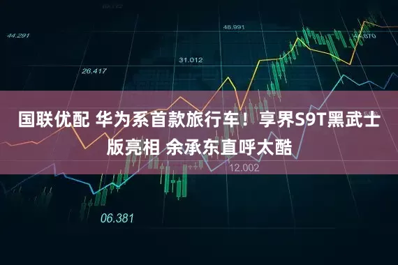 国联优配 华为系首款旅行车！享界S9T黑武士版亮相 余承东直呼太酷