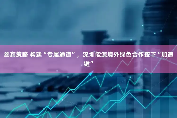 叁鑫策略 构建“专属通道”，深圳能源境外绿色合作按下“加速键”