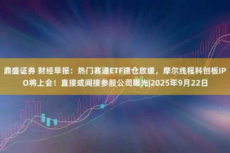 鼎盛证券 财经早报：热门赛道ETF建仓放缓，摩尔线程科创板IPO将上会！直接或间接参股公司曝光|2025年9月22日