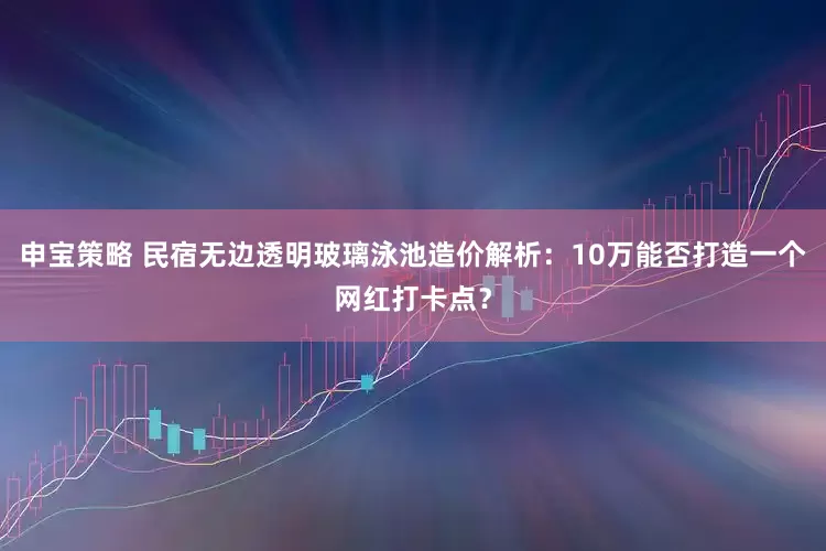 申宝策略 民宿无边透明玻璃泳池造价解析:10万能否打造一个网红打卡点?