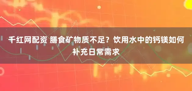千红网配资 膳食矿物质不足?饮用水中的钙镁如何补充日常需求
